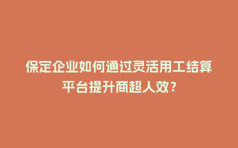 保定企业如何通过灵活用工结算平台提升商超人效？