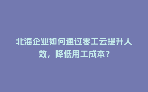 北海企业如何通过零工云提升人效，降低用工成本？