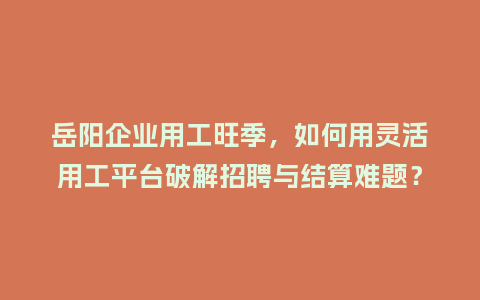 岳阳企业用工旺季，如何用灵活用工平台破解招聘与结算难题？