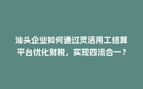 汕头企业如何通过灵活用工结算平台优化财税,实现四流合一?插图 汕头企业如何通过灵活用工结算平台优化财税,实现四流合一?插图