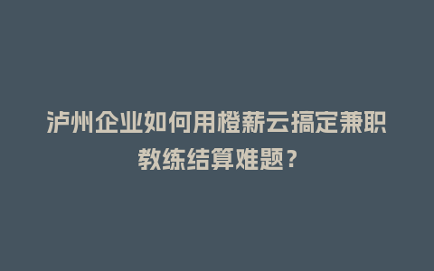 泸州企业如何用橙薪云搞定兼职教练结算难题？