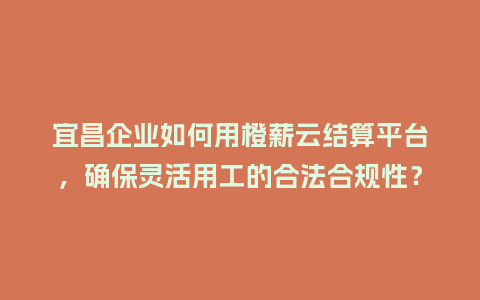 宜昌企业如何用橙薪云结算平台，确保灵活用工的合法合规性？