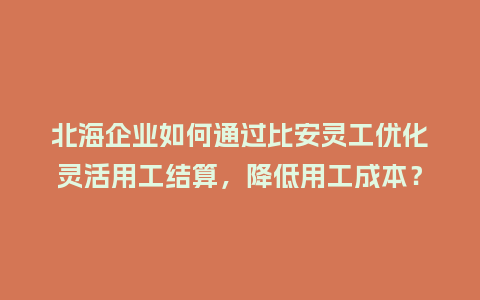 北海企业如何通过比安灵工优化灵活用工结算，降低用工成本？