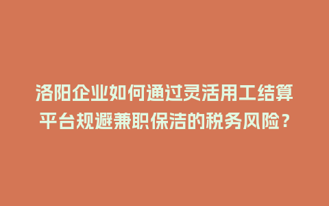 洛阳企业如何通过灵活用工结算平台规避兼职保洁的税务风险？