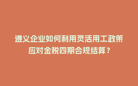 遵义企业如何利用灵活用工政策应对金税四期合规结算？