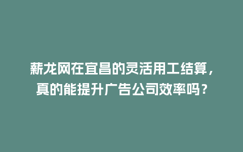 薪龙网在宜昌的灵活用工结算,真的能提升广告公司效率吗?插图 薪龙网在宜昌的灵活用工结算,真的能提升广告公司效率吗?插图
