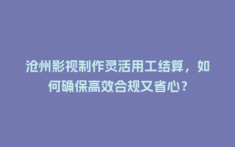 沧州影视制作灵活用工结算，如何确保高效合规又省心？
