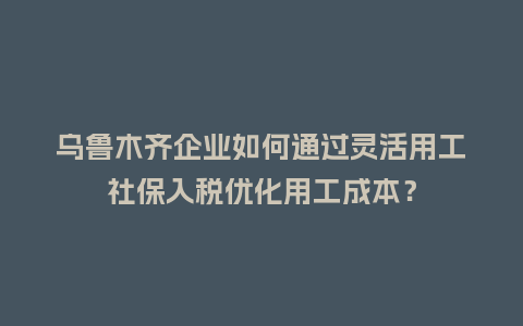 乌鲁木齐企业如何通过灵活用工社保入税优化用工成本?插图 乌鲁木齐企业如何通过灵活用工社保入税优化用工成本?插图
