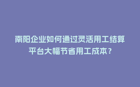 南阳企业如何通过灵活用工结算平台大幅节省用工成本？