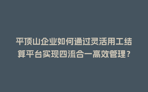 平顶山企业如何通过灵活用工结算平台实现四流合一高效管理？