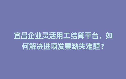 宜昌企业灵活用工结算平台，如何解决进项发票缺失难题？