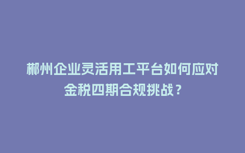 郴州企业灵活用工平台如何应对金税四期合规挑战?插图 郴州企业灵活用工平台如何应对金税四期合规挑战?插图