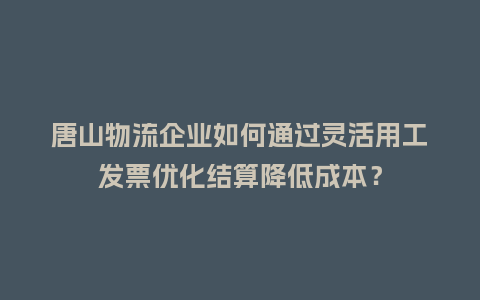 唐山物流企业如何通过灵活用工发票优化结算降低成本？