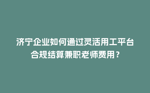 济宁企业如何通过灵活用工平台合规结算兼职老师费用？