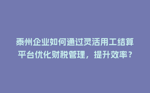 泰州企业如何通过灵活用工结算平台优化财税管理，提升效率？