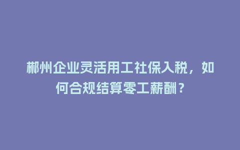 郴州企业灵活用工社保入税,如何合规结算零工薪酬?插图 郴州企业灵活用工社保入税,如何合规结算零工薪酬?插图