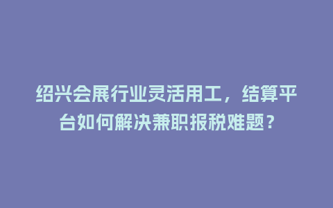 绍兴会展行业灵活用工，结算平台如何解决兼职报税难题？