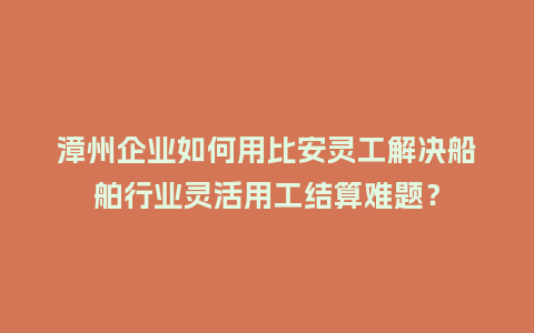 漳州企业如何用比安灵工解决船舶行业灵活用工结算难题？