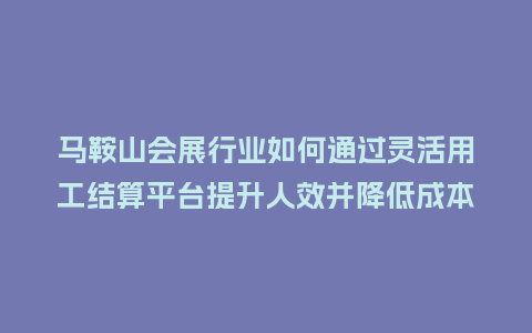 马鞍山会展行业如何通过灵活用工结算平台提升人效并降低成本？