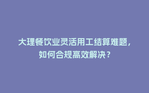 大理餐饮业灵活用工结算难题,如何合规高效解决?插图 大理餐饮业灵活用工结算难题,如何合规高效解决?插图