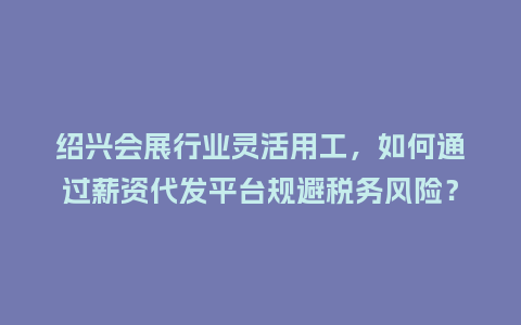 绍兴会展行业灵活用工，如何通过薪资代发平台规避税务风险？