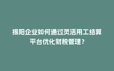 揭阳企业如何通过灵活用工结算平台优化财税管理？
