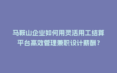 马鞍山企业如何用灵活用工结算平台高效管理兼职设计薪酬？