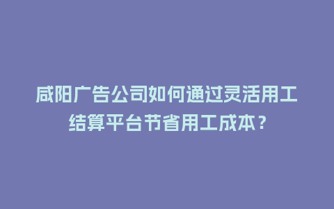 咸阳广告公司如何通过灵活用工结算平台节省用工成本?插图 咸阳广告公司如何通过灵活用工结算平台节省用工成本?插图