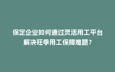 保定企业如何通过灵活用工平台解决旺季用工保障难题?插图 保定企业如何通过灵活用工平台解决旺季用工保障难题?插图