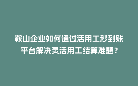 鞍山企业如何通过活用工秒到账平台解决灵活用工结算难题？