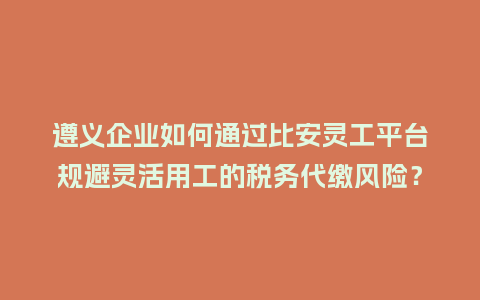 遵义企业如何通过比安灵工平台规避灵活用工的税务代缴风险?插图 遵义企业如何通过比安灵工平台规避灵活用工的税务代缴风险?插图