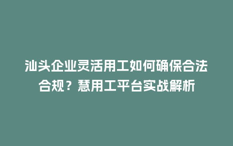 汕头企业灵活用工如何确保合法合规？慧用工平台实战解析