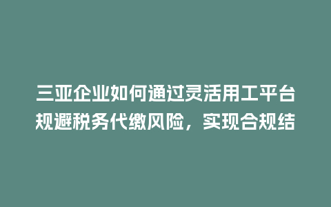 三亚企业如何通过灵活用工平台规避税务代缴风险,实现合规结算?插图 三亚企业如何通过灵活用工平台规避税务代缴风险,实现合规结算?插图