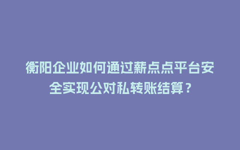 衡阳企业如何通过薪点点平台安全实现公对私转账结算？