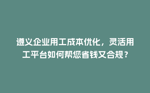 遵义企业用工成本优化，灵活用工平台如何帮您省钱又合规？