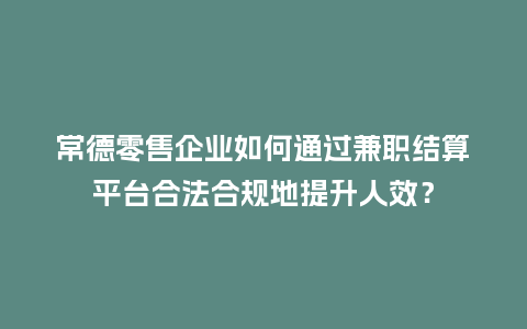 常德零售企业如何通过兼职结算平台合法合规地提升人效？