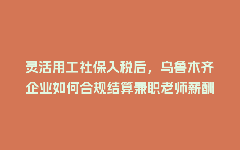 灵活用工社保入税后,乌鲁木齐企业如何合规结算兼职老师薪酬?插图 灵活用工社保入税后,乌鲁木齐企业如何合规结算兼职老师薪酬?插图