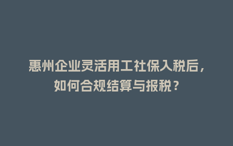 惠州企业灵活用工社保入税后，如何合规结算与报税？