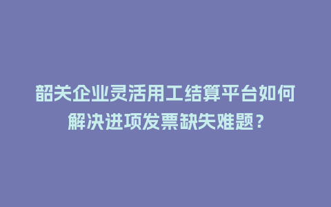 韶关企业灵活用工结算平台如何解决进项发票缺失难题?插图 韶关企业灵活用工结算平台如何解决进项发票缺失难题?插图
