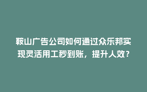鞍山广告公司如何通过众乐邦实现灵活用工秒到账，提升人效？