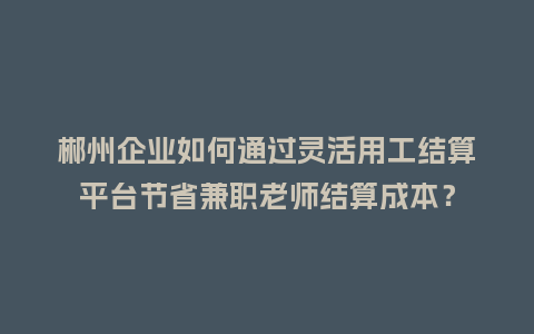 郴州企业如何通过灵活用工结算平台节省兼职老师结算成本？