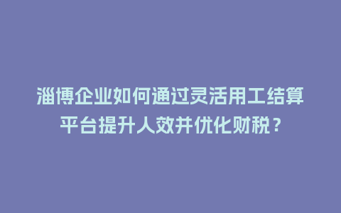 淄博企业如何通过灵活用工结算平台提升人效并优化财税？