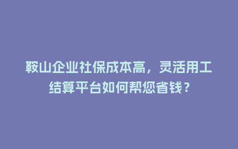鞍山企业社保成本高，灵活用工结算平台如何帮您省钱？