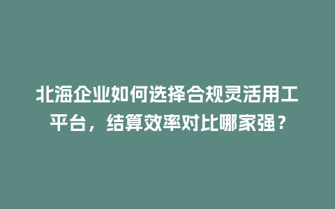 北海企业如何选择合规灵活用工平台，结算效率对比哪家强？