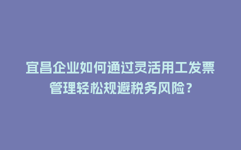宜昌企业如何通过灵活用工发票管理轻松规避税务风险?插图 宜昌企业如何通过灵活用工发票管理轻松规避税务风险?插图