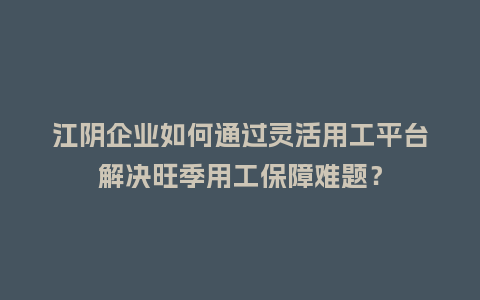 江阴企业如何通过灵活用工平台解决旺季用工保障难题？