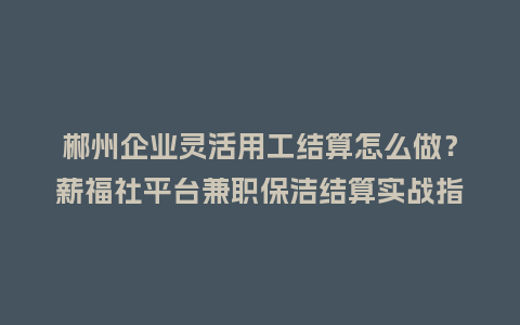 郴州企业灵活用工结算怎么做？薪福社平台兼职保洁结算实战指南