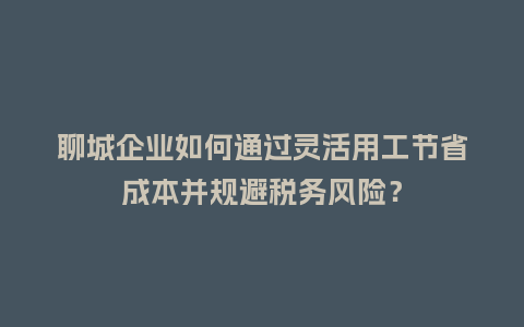 聊城企业如何通过灵活用工节省成本并规避税务风险?插图 聊城企业如何通过灵活用工节省成本并规避税务风险?插图
