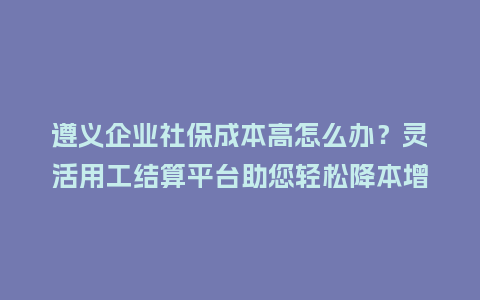 遵义企业社保成本高怎么办？灵活用工结算平台助您轻松降本增效