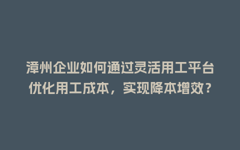 漳州企业如何通过灵活用工平台优化用工成本，实现降本增效？